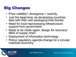 Big Changes
• Price volatility+ divergence + scarcity
• Just the beginning, as developing countries
deal with their own packaging time bombs
• Need for local reprocessing infrastructure
support from government
• Made to be made again, design for recovery/
M&A of supply chain
• Deployment of information technology
• Policy/ regulatory agenda change for a circular
materials economy
grantm@acor.org.au
 
