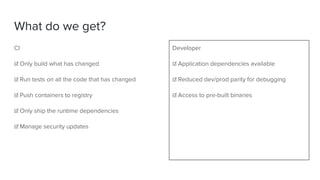 What do we get?
CI
☑ Only build what has changed
☑ Run tests on all the code that has changed
☑ Push containers to registry
☑ Only ship the runtime dependencies
☑ Manage security updates
Developer
☑ Application dependencies available
☑ Reduced dev/prod parity for debugging
☑ Access to pre-built binaries
 