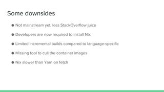 Some downsides
● Not mainstream yet, less StackOverflow juice
● Developers are now required to install Nix
● Limited incremental builds compared to language-specific
● Missing tool to cull the container images
● Nix slower than Yarn on fetch
 