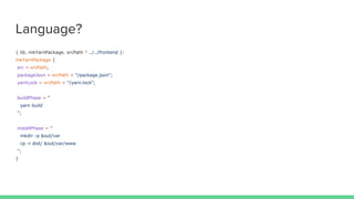 Language?
{ lib, mkYarnPackage, srcPath ? ../../frontend }:
mkYarnPackage {
src = srcPath;
packageJson = srcPath + "/package.json";
yarnLock = srcPath + "/yarn.lock";
buildPhase = ''
yarn build
'';
installPhase = ''
mkdir -p $out/var
cp -r dist/ $out/var/www
'';
}
 
