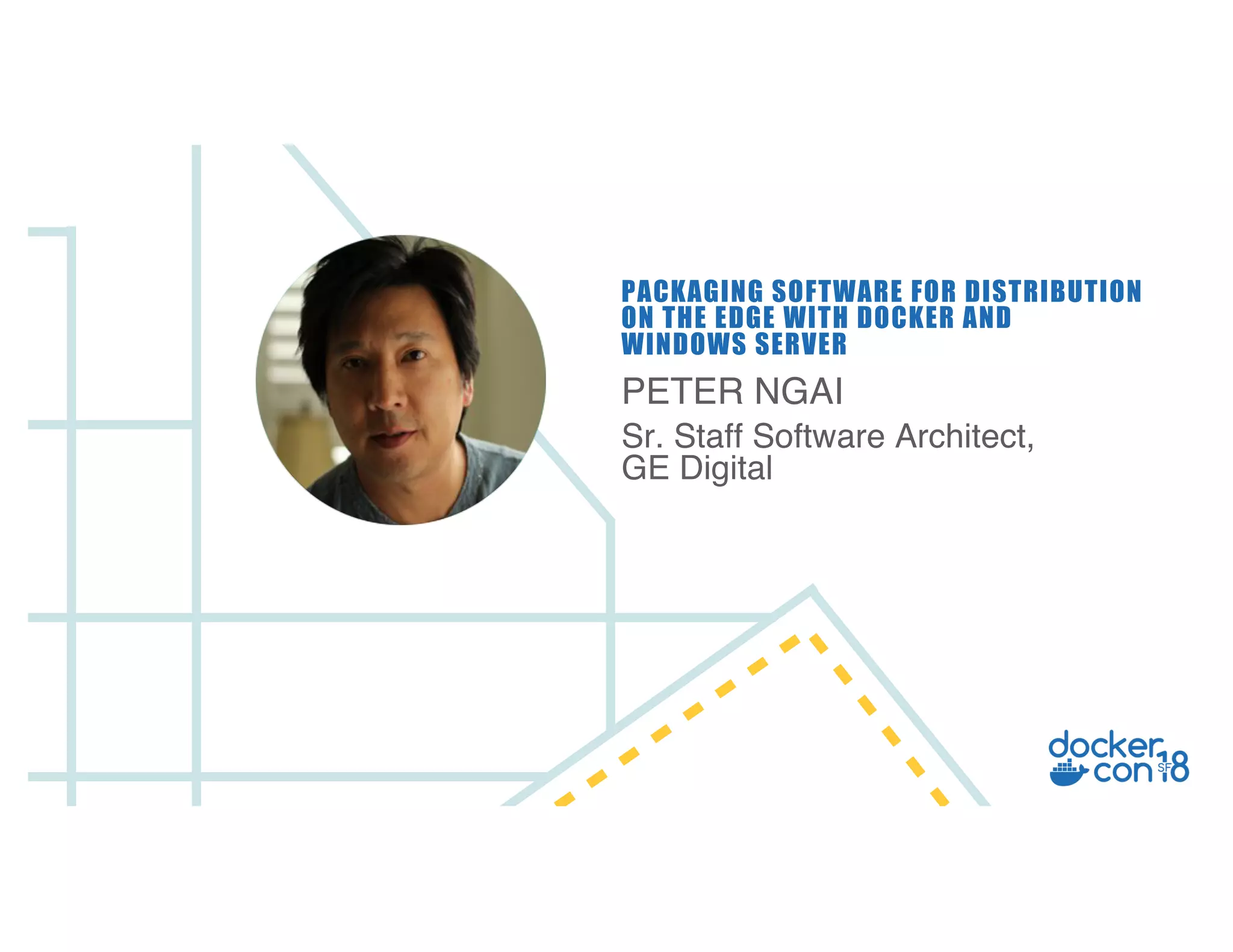 PETER NGAI
Sr. Staff Software Architect,
GE Digital
PACKAGING SOFTWARE FOR DISTRIBUTION
ON THE EDGE WITH DOCKER AND
WINDOWS SERVER
 