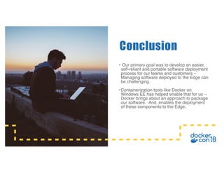• Our primary goal was to develop an easier,
self-reliant and portable software deployment
process for our teams and customers –
Managing software deployed to the Edge can
be challenging.
•Containerization tools like Docker on
Windows EE has helped enable that for us –
Docker brings about an approach to package
our software. And, enables the deployment
of these components to the Edge.
Conclusion
 
