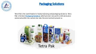 Packaging Solutions
​Tetra Pak is the world leader in food processing and packaging solutions. Tetra
Pak is the best Packaging Solutions which protect not just the milk and juices
contained within the cartons but also the environment around us.​
Tetra Pak
 