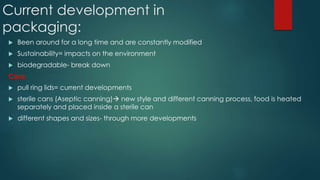 Current development in
packaging:
 Been around for a long time and are constantly modified
 Sustainability= impacts on the environment
 biodegradable- break down
Cans:
 pull ring lids= current developments
 sterile cans (Aseptic canning) new style and different canning process, food is heated
separately and placed inside a sterile can
 different shapes and sizes- through more developments
 