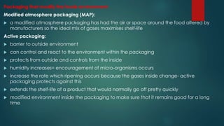 Packaging that modify the foods environment:
Modified atmosphere packaging (MAP):
 a modified atmosphere packaging has had the air or space around the food altered by
manufacturers so the ideal mix of gases maximises shelf-life
Active packaging:
 barrier to outside environment
 can control and react to the environment within the packaging
 protects from outside and controls from the inside
 humidity increases= encouragement of micro-organisms occurs
 increase the rate which ripening occurs because the gases inside change- active
packaging protects against this
 extends the shelf-life of a product that would normally go off pretty quickly
 modified environment inside the packaging to make sure that it remains good for a long
time
 