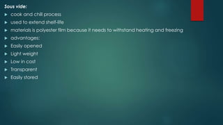 Sous vide:
 cook and chill process
 used to extend shelf-life
 materials is polyester film because it needs to withstand heating and freezing
 advantages:
 Easily opened
 Light weight
 Low in cost
 Transparent
 Easily stored
 