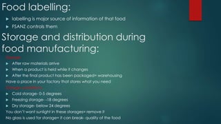 Food labelling:
 labelling is major source of information of that food
 FSANZ controls them
Storage and distribution during
food manufacturing:
Storage
 After raw materials arrive
 When a product is held while it changes
 After the final product has been packaged= warehousing
Have a place in your factory that stores what you need
Storage conditions:
 Cold storage- 0-5 degrees
 Freezing storage- -18 degrees
 Dry storage- below 24 degrees
You don’t want sunlight in these storages= remove it
No glass is used for storage= it can break- quality of the food
 
