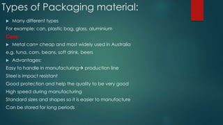 Types of Packaging material:
 Many different types
For example: can, plastic bag, glass, aluminium
Cans:
 Metal can= cheap and most widely used in Australia
e.g. tuna, corn, beans, soft drink, beers
 Advantages:
Easy to handle in manufacturing production line
Steel is impact resistant
Good protection and help the quality to be very good
High speed during manufacturing
Standard sizes and shapes so it is easier to manufacture
Can be stored for long periods
 