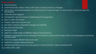 Glass container:
 Good product
 Chemically inert- doesn’t react with foods to produce flavour changes
 Non-porous and impermeable not allowing fluid to pass through= no extra liquid coming through the
packaging
 Odourless and hygienic
 Transparent= see the product inside good for inspections
 Easy to open and reseal
 Shapes, sizes and colours= a lot
 Provides a means of ling-term storage and shelf-life
 Re-used and recycled
 Strong but light
 Used for a wide range of different types of food products
 Problem= package but if you dropped it will smash so care must be taken when conveying glass and during
transportation
 Once it is closed different types are used
 Maintain a certain internal pressure
 Tamper proof lids so you know the product is safe and hasn’t been tampered with
e.g. olives, jams, coke,
 