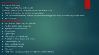 Paper and cardboard:
E.g. wet-bix, fruit juices
 Paper= cost affective and versatile
= different types of paper depending on the needs of product
 Treat it so it matches the product is is packaging
 Can be thicker cardboard that can be laminated= strength and moisture resistant e.g. frozen meals
 Very common
Rigid plastic packaging:
 Two different types – rigid anf flexibale
 Flexible= plastic bags, cling wrap
 Rigid plastic is the other stuff
 Advantages:
 Light weight
 High resistance to breakage
 Available in many shapes and colours
 Cheap to produce
 Easily moulded material
 Most common are the
 PET- clear
 HDPE- once you apply colours, they colour becomes stronger
 