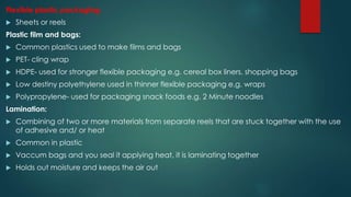 Flexible plastic packaging:
 Sheets or reels
Plastic film and bags:
 Common plastics used to make films and bags
 PET- cling wrap
 HDPE- used for stronger flexible packaging e.g. cereal box liners, shopping bags
 Low destiny polyethylene used in thinner flexible packaging e.g. wraps
 Polypropylene- used for packaging snack foods e.g. 2 Minute noodles
Lamination:
 Combining of two or more materials from separate reels that are stuck together with the use
of adhesive and/ or heat
 Common in plastic
 Vaccum bags and you seal it applying heat, it is laminating together
 Holds out moisture and keeps the air out
 