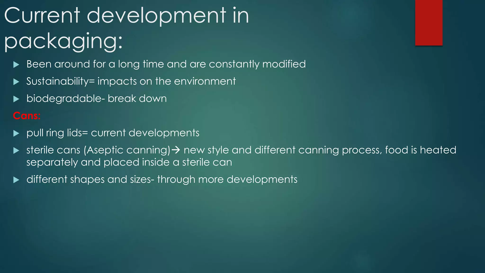 Current development in
packaging:
 Been around for a long time and are constantly modified
 Sustainability= impacts on the environment
 biodegradable- break down
Cans:
 pull ring lids= current developments
 sterile cans (Aseptic canning) new style and different canning process, food is heated
separately and placed inside a sterile can
 different shapes and sizes- through more developments
 