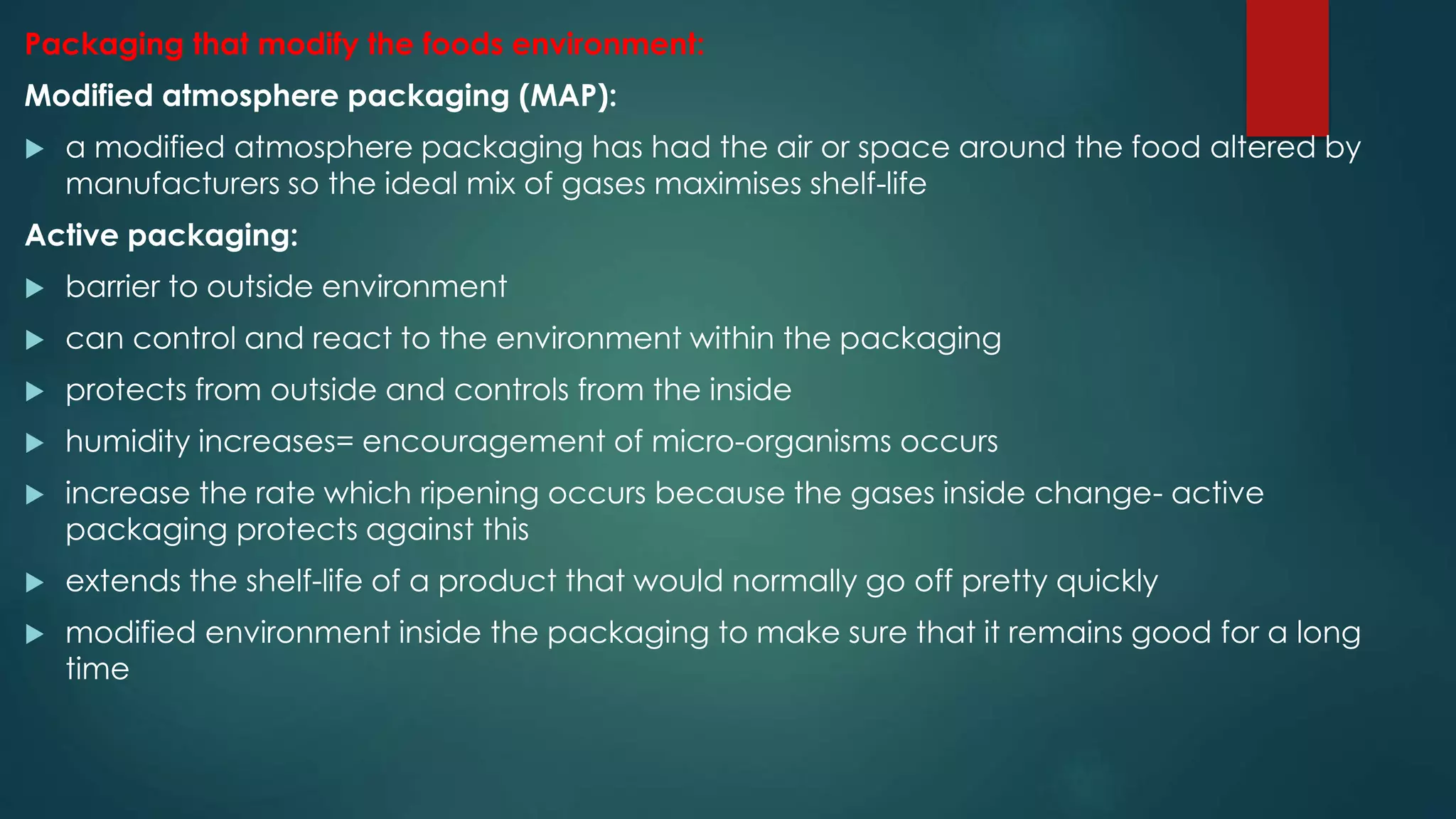 Packaging that modify the foods environment:
Modified atmosphere packaging (MAP):
 a modified atmosphere packaging has had the air or space around the food altered by
manufacturers so the ideal mix of gases maximises shelf-life
Active packaging:
 barrier to outside environment
 can control and react to the environment within the packaging
 protects from outside and controls from the inside
 humidity increases= encouragement of micro-organisms occurs
 increase the rate which ripening occurs because the gases inside change- active
packaging protects against this
 extends the shelf-life of a product that would normally go off pretty quickly
 modified environment inside the packaging to make sure that it remains good for a long
time
 