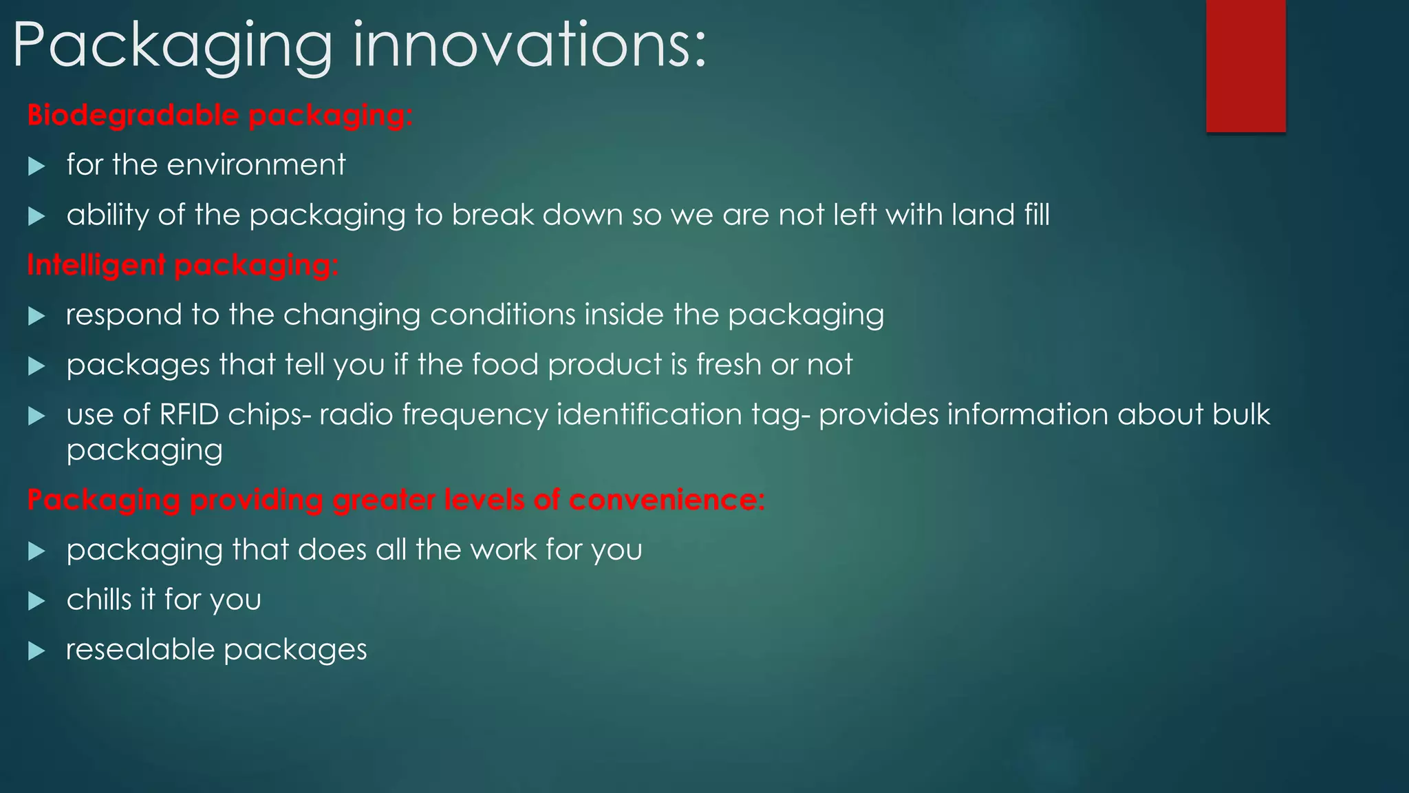 Packaging innovations:
Biodegradable packaging:
 for the environment
 ability of the packaging to break down so we are not left with land fill
Intelligent packaging:
 respond to the changing conditions inside the packaging
 packages that tell you if the food product is fresh or not
 use of RFID chips- radio frequency identification tag- provides information about bulk
packaging
Packaging providing greater levels of convenience:
 packaging that does all the work for you
 chills it for you
 resealable packages
 
