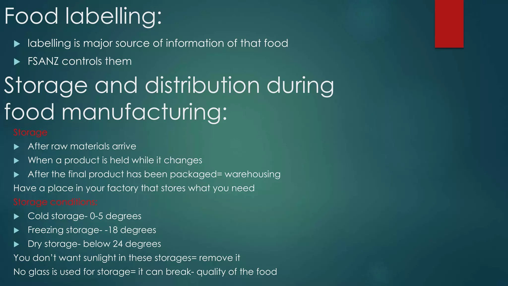 Food labelling:
 labelling is major source of information of that food
 FSANZ controls them
Storage and distribution during
food manufacturing:
Storage
 After raw materials arrive
 When a product is held while it changes
 After the final product has been packaged= warehousing
Have a place in your factory that stores what you need
Storage conditions:
 Cold storage- 0-5 degrees
 Freezing storage- -18 degrees
 Dry storage- below 24 degrees
You don’t want sunlight in these storages= remove it
No glass is used for storage= it can break- quality of the food
 
