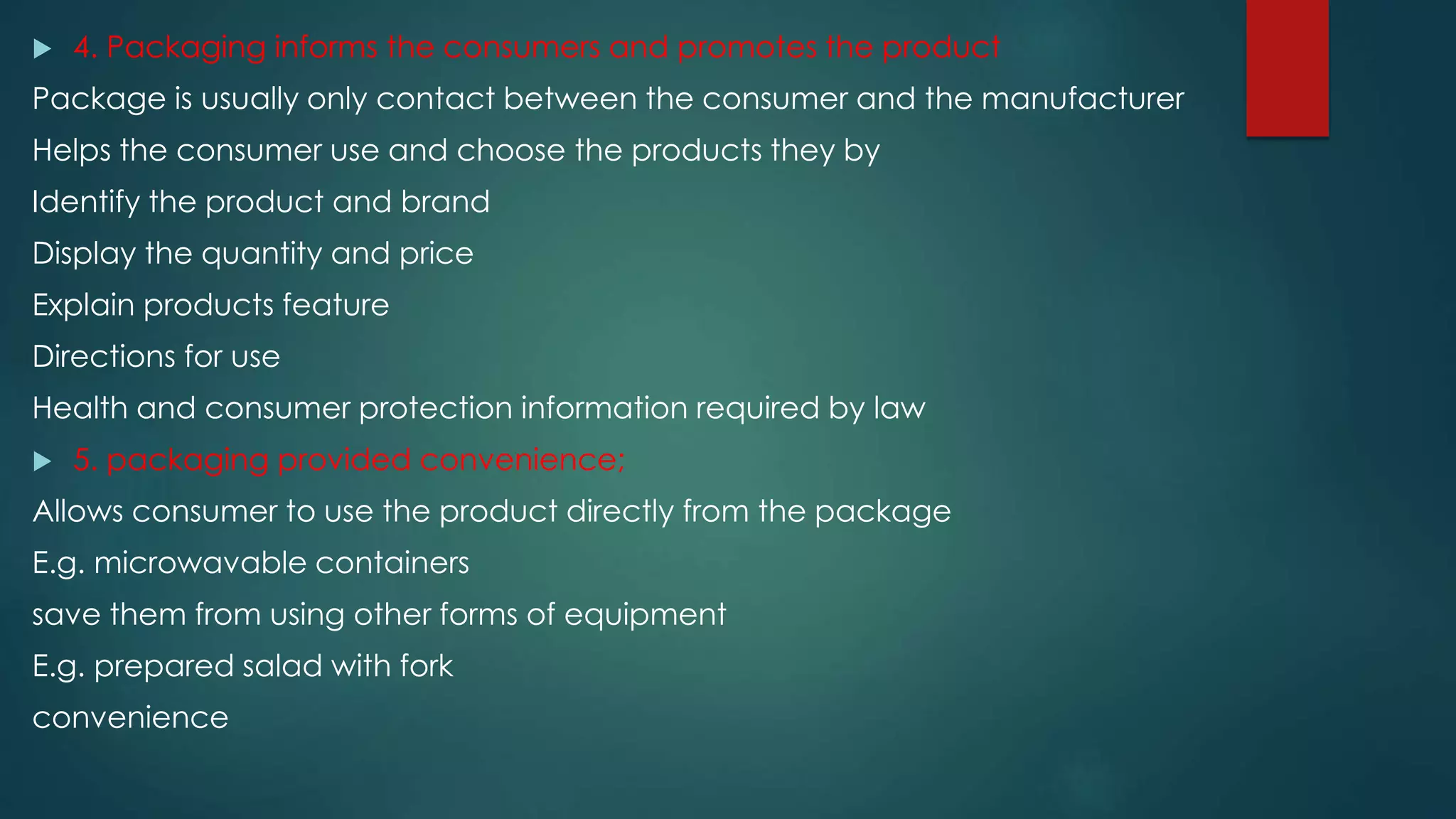  4. Packaging informs the consumers and promotes the product
Package is usually only contact between the consumer and the manufacturer
Helps the consumer use and choose the products they by
Identify the product and brand
Display the quantity and price
Explain products feature
Directions for use
Health and consumer protection information required by law
 5. packaging provided convenience;
Allows consumer to use the product directly from the package
E.g. microwavable containers
save them from using other forms of equipment
E.g. prepared salad with fork
convenience
 