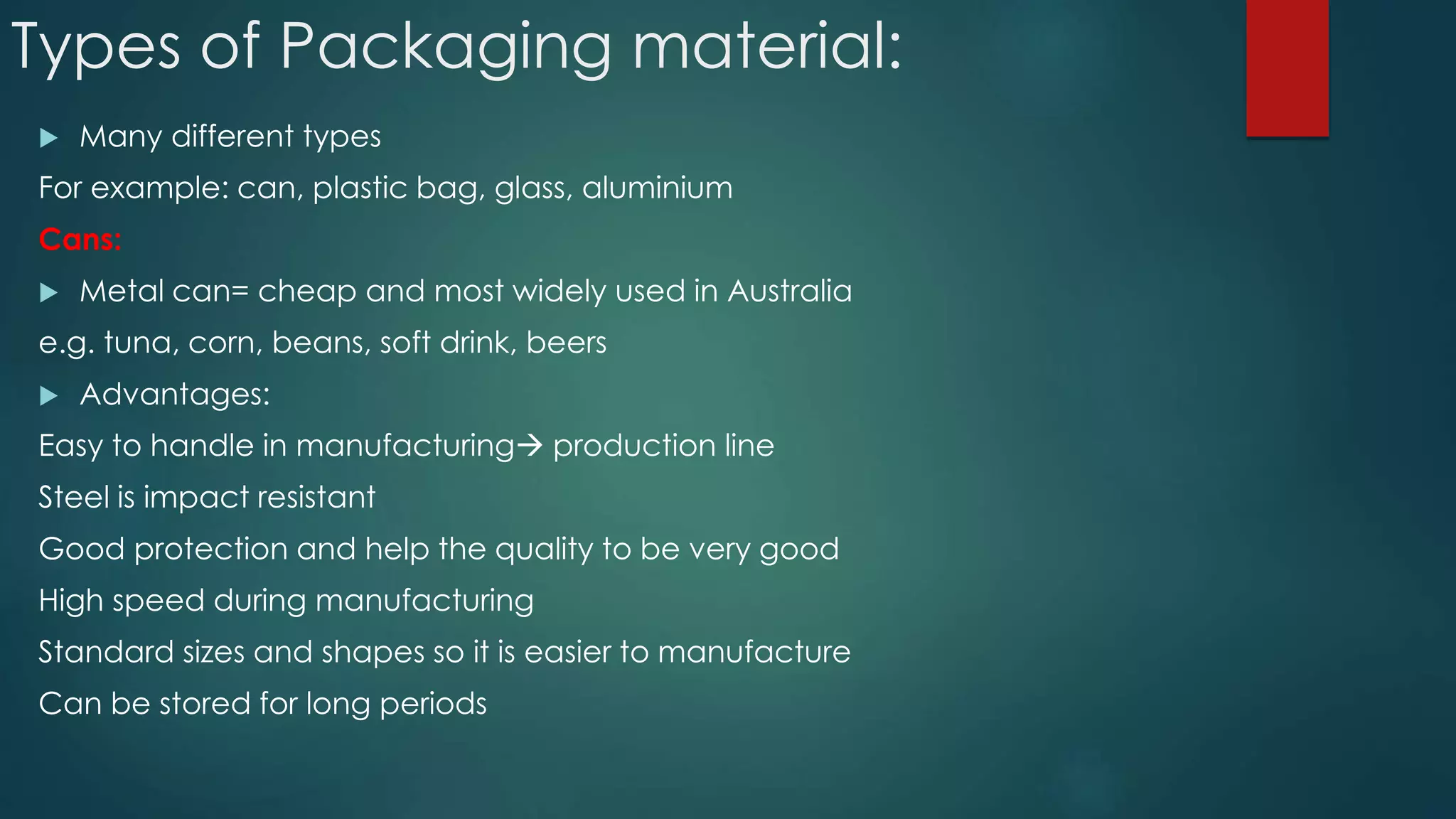 Types of Packaging material:
 Many different types
For example: can, plastic bag, glass, aluminium
Cans:
 Metal can= cheap and most widely used in Australia
e.g. tuna, corn, beans, soft drink, beers
 Advantages:
Easy to handle in manufacturing production line
Steel is impact resistant
Good protection and help the quality to be very good
High speed during manufacturing
Standard sizes and shapes so it is easier to manufacture
Can be stored for long periods
 
