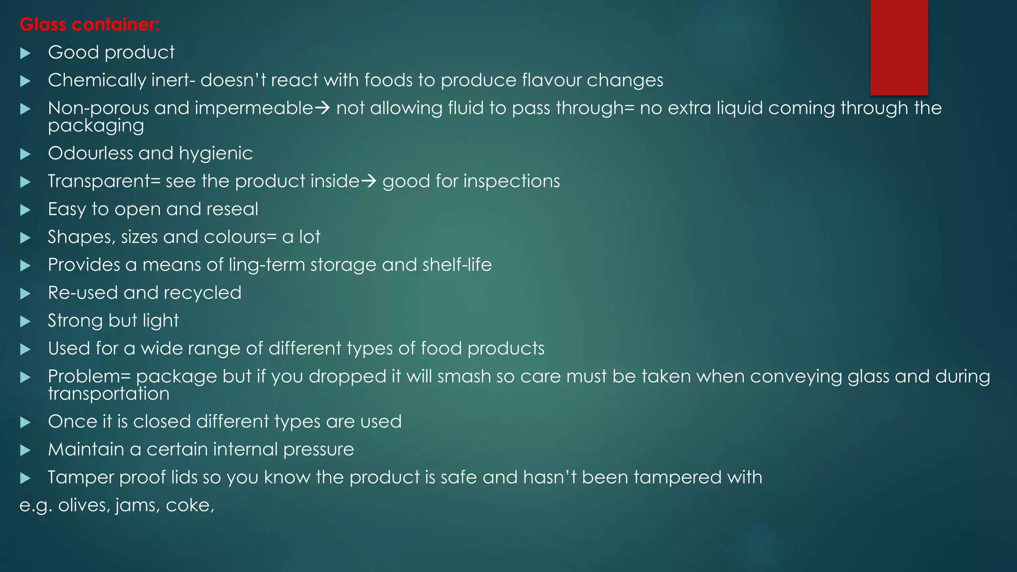 Glass container:
 Good product
 Chemically inert- doesn’t react with foods to produce flavour changes
 Non-porous and impermeable not allowing fluid to pass through= no extra liquid coming through the
packaging
 Odourless and hygienic
 Transparent= see the product inside good for inspections
 Easy to open and reseal
 Shapes, sizes and colours= a lot
 Provides a means of ling-term storage and shelf-life
 Re-used and recycled
 Strong but light
 Used for a wide range of different types of food products
 Problem= package but if you dropped it will smash so care must be taken when conveying glass and during
transportation
 Once it is closed different types are used
 Maintain a certain internal pressure
 Tamper proof lids so you know the product is safe and hasn’t been tampered with
e.g. olives, jams, coke,
 