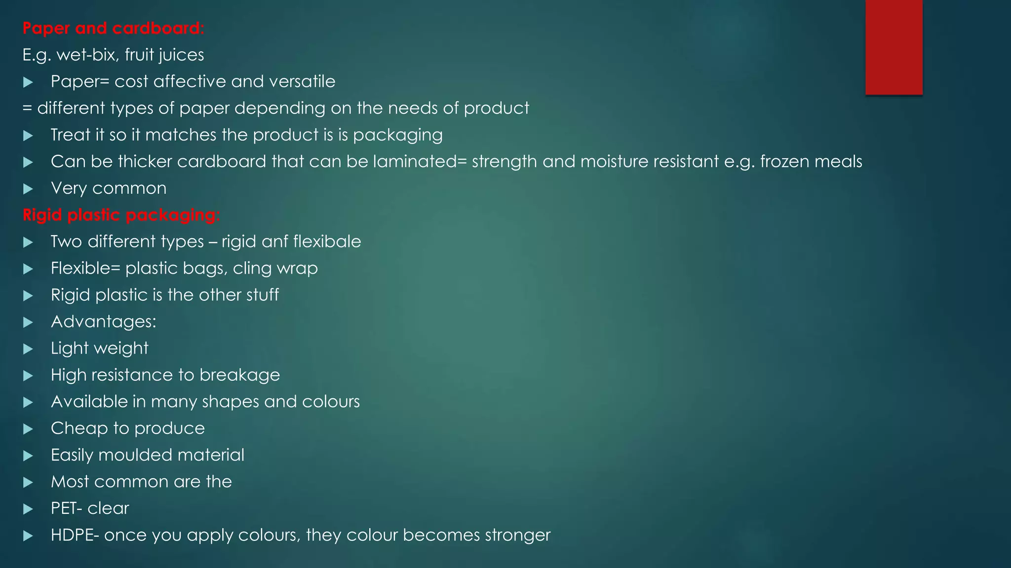 Paper and cardboard:
E.g. wet-bix, fruit juices
 Paper= cost affective and versatile
= different types of paper depending on the needs of product
 Treat it so it matches the product is is packaging
 Can be thicker cardboard that can be laminated= strength and moisture resistant e.g. frozen meals
 Very common
Rigid plastic packaging:
 Two different types – rigid anf flexibale
 Flexible= plastic bags, cling wrap
 Rigid plastic is the other stuff
 Advantages:
 Light weight
 High resistance to breakage
 Available in many shapes and colours
 Cheap to produce
 Easily moulded material
 Most common are the
 PET- clear
 HDPE- once you apply colours, they colour becomes stronger
 