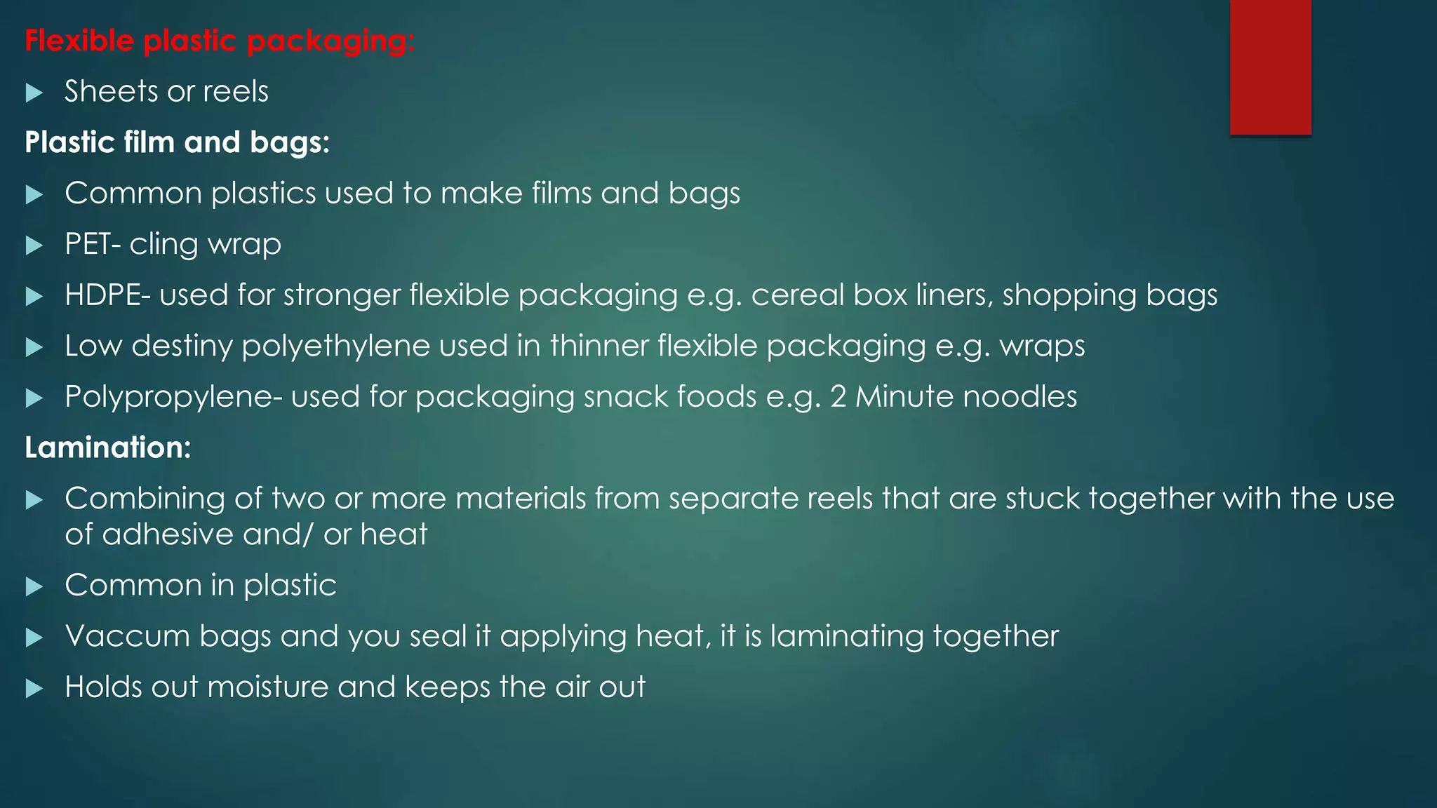 Flexible plastic packaging:
 Sheets or reels
Plastic film and bags:
 Common plastics used to make films and bags
 PET- cling wrap
 HDPE- used for stronger flexible packaging e.g. cereal box liners, shopping bags
 Low destiny polyethylene used in thinner flexible packaging e.g. wraps
 Polypropylene- used for packaging snack foods e.g. 2 Minute noodles
Lamination:
 Combining of two or more materials from separate reels that are stuck together with the use
of adhesive and/ or heat
 Common in plastic
 Vaccum bags and you seal it applying heat, it is laminating together
 Holds out moisture and keeps the air out
 
