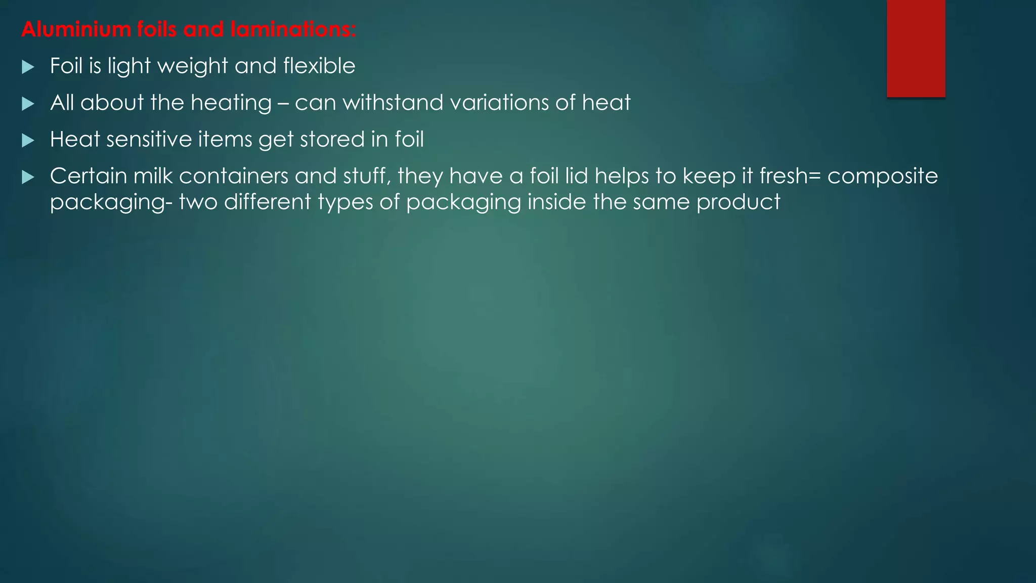 Aluminium foils and laminations:
 Foil is light weight and flexible
 All about the heating – can withstand variations of heat
 Heat sensitive items get stored in foil
 Certain milk containers and stuff, they have a foil lid helps to keep it fresh= composite
packaging- two different types of packaging inside the same product
 