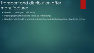 Transport and distribution after
manufacture:
 Need to handle good efficiently
 Packaging must be able to stand up to handling
 Needs to withstand the whole transportation and distribution stage= has to be strong
 