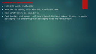 Aluminium foils and laminations:
 Foil is light weight and flexible
 All about the heating – can withstand variations of heat
 Heat sensitive items get stored in foil
 Certain milk containers and stuff, they have a foil lid helps to keep it fresh= composite
packaging- two different types of packaging inside the same product
 