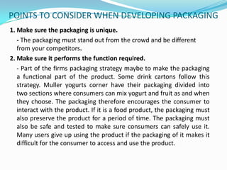 POINTS TO CONSIDER WHEN DEVELOPING PACKAGING
1. Make sure the packaging is unique.
- The packaging must stand out from the crowd and be different
from your competitors.
2. Make sure it performs the function required.
- Part of the firms packaging strategy maybe to make the packaging
a functional part of the product. Some drink cartons follow this
strategy. Muller yogurts corner have their packaging divided into
two sections where consumers can mix yogurt and fruit as and when
they choose. The packaging therefore encourages the consumer to
interact with the product. If it is a food product, the packaging must
also preserve the product for a period of time. The packaging must
also be safe and tested to make sure consumers can safely use it.
Many users give up using the product if the packaging of it makes it
difficult for the consumer to access and use the product.

 