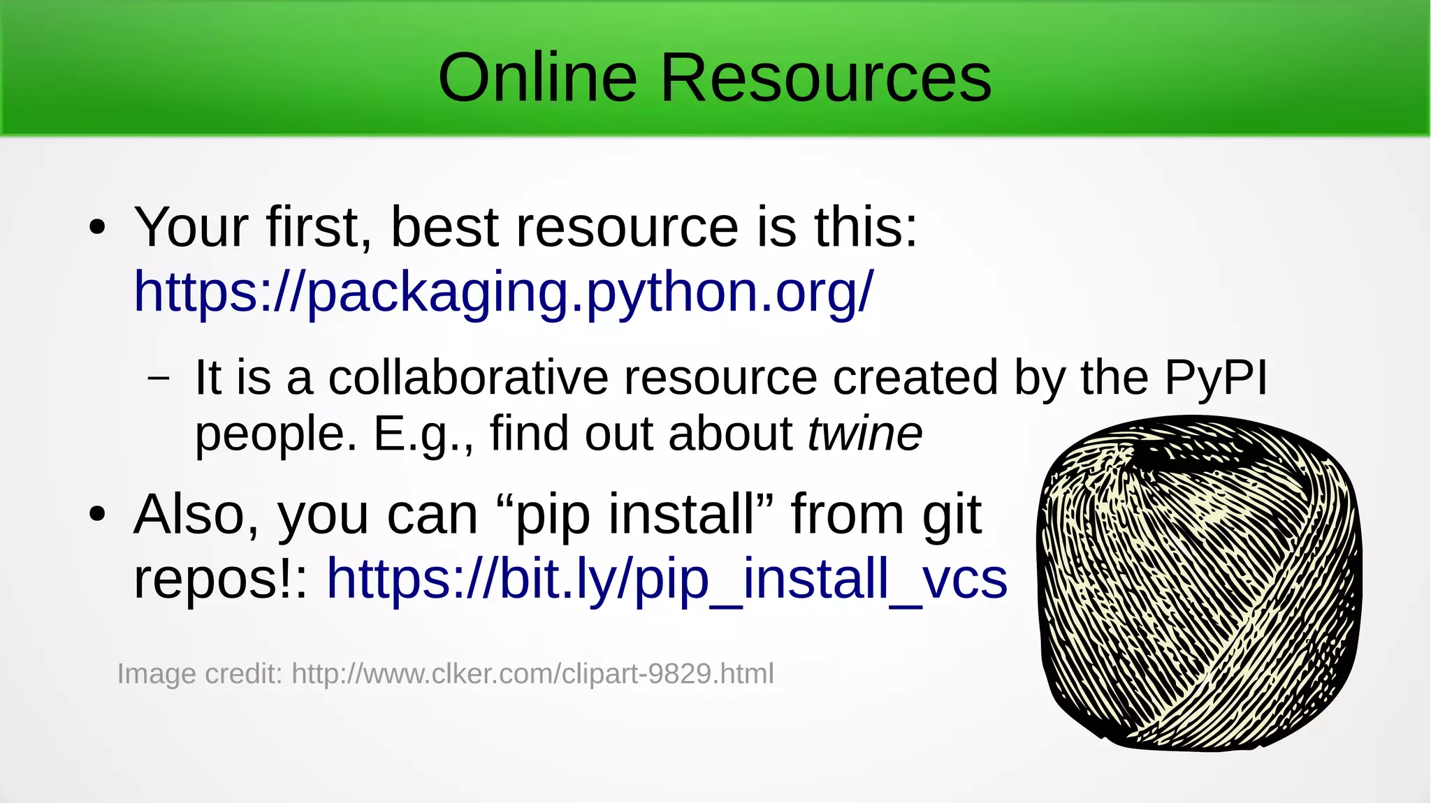 Online Resources
● Your first, best resource is this:
https://packaging.python.org/
– It is a collaborative resource created by the PyPI
people. E.g., find out about twine
● Also, you can “pip install” from git
repos!: https://bit.ly/pip_install_vcs
Image credit: http://www.clker.com/clipart-9829.html
 