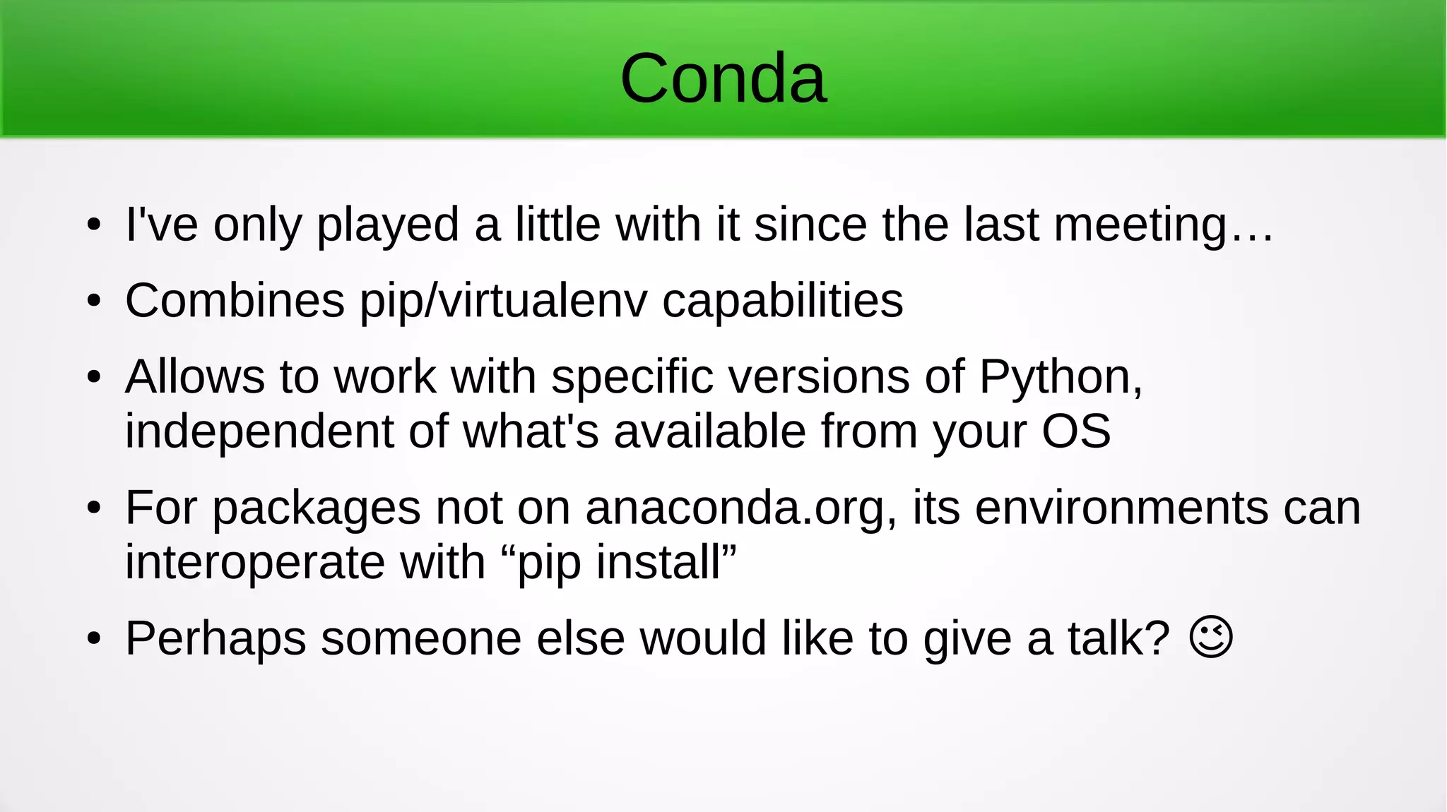 Conda
● I've only played a little with it since the last meeting…
● Combines pip/virtualenv capabilities
● Allows to work with specific versions of Python,
independent of what's available from your OS
● For packages not on anaconda.org, its environments can
interoperate with “pip install”
● Perhaps someone else would like to give a talk? �
 