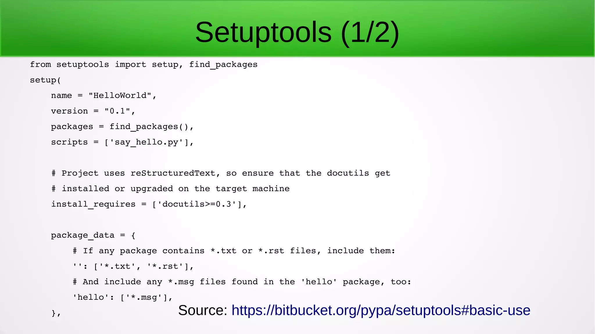 from setuptools import setup, find_packages
setup(
    name = "HelloWorld",
    version = "0.1",
    packages = find_packages(),
    scripts = ['say_hello.py'],
    # Project uses reStructuredText, so ensure that the docutils get
    # installed or upgraded on the target machine
    install_requires = ['docutils>=0.3'],
    package_data = {
        # If any package contains *.txt or *.rst files, include them:
        '': ['*.txt', '*.rst'],
        # And include any *.msg files found in the 'hello' package, too:
        'hello': ['*.msg'],
    },
Setuptools (1/2)
Source: https://bitbucket.org/pypa/setuptools#basic-use
 