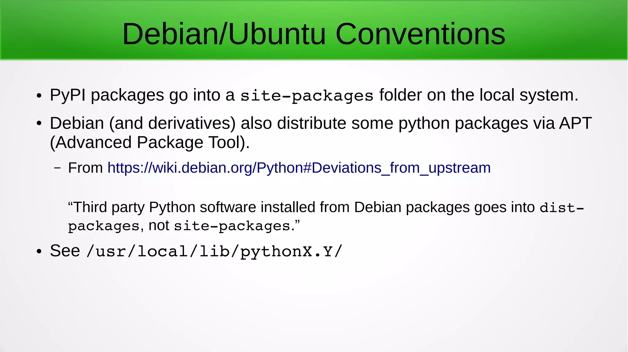 Debian/Ubuntu Conventions
● PyPI packages go into a site­packages folder on the local system.
● Debian (and derivatives) also distribute some python packages via APT
(Advanced Package Tool).
– From https://wiki.debian.org/Python#Deviations_from_upstream
“Third party Python software installed from Debian packages goes into dist­
packages, not site­packages.”
● See /usr/local/lib/pythonX.Y/
 