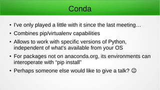 Conda
● I've only played a little with it since the last meeting…
● Combines pip/virtualenv capabilities
● Allows to work with specific versions of Python,
independent of what's available from your OS
● For packages not on anaconda.org, its environments can
interoperate with “pip install”
● Perhaps someone else would like to give a talk? �
 