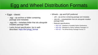 Egg and Wheel Distribution Formats
● Eggs - classic
– .egg – zip archive or folder containing
package and metadata
– .egg-info – metadata folder that sits alongside
installed package folder
– Lacks formal specification, but is well-
described: https://bit.ly/egg_format
● Wheels – pip and PyPI preferred
– .whl – zip archive containing package and metadata
– .dist-info – metadatafolder that sits alongside installed
package folder
– Relevant specifications:
●
PEP-376 - Database of Installed Python Distributions
● PEP-426 - Metadata for Python Software Packages 2.0
● PEP-427 - The Wheel Binary Package Format 1.0
 