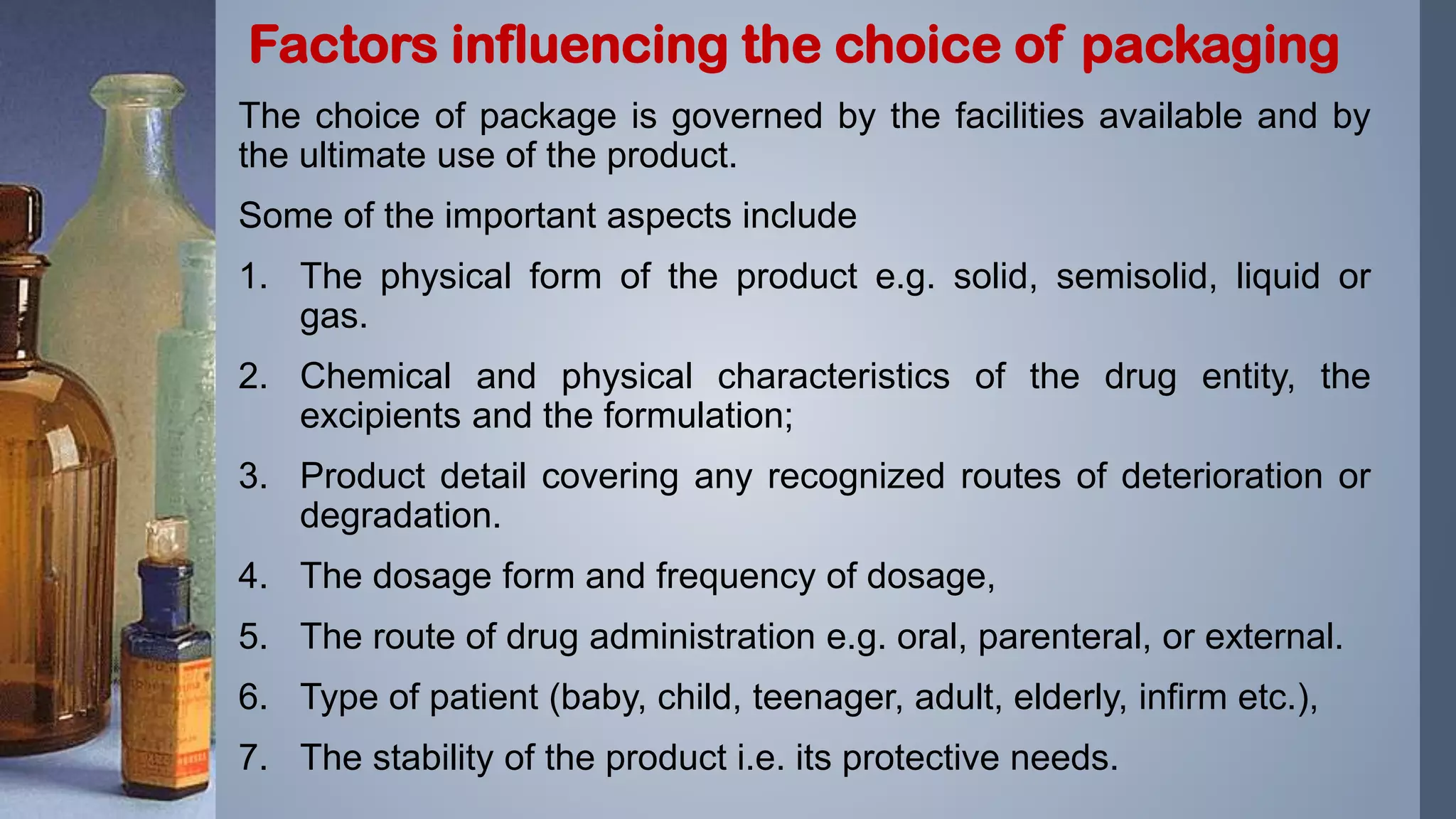 The choice of package is governed by the facilities available and by
the ultimate use of the product.
Some of the important aspects include
1. The physical form of the product e.g. solid, semisolid, liquid or
gas.
2. Chemical and physical characteristics of the drug entity, the
excipients and the formulation;
3. Product detail covering any recognized routes of deterioration or
degradation.
4. The dosage form and frequency of dosage,
5. The route of drug administration e.g. oral, parenteral, or external.
6. Type of patient (baby, child, teenager, adult, elderly, infirm etc.),
7. The stability of the product i.e. its protective needs.
Factors influencing the choice of packaging
 