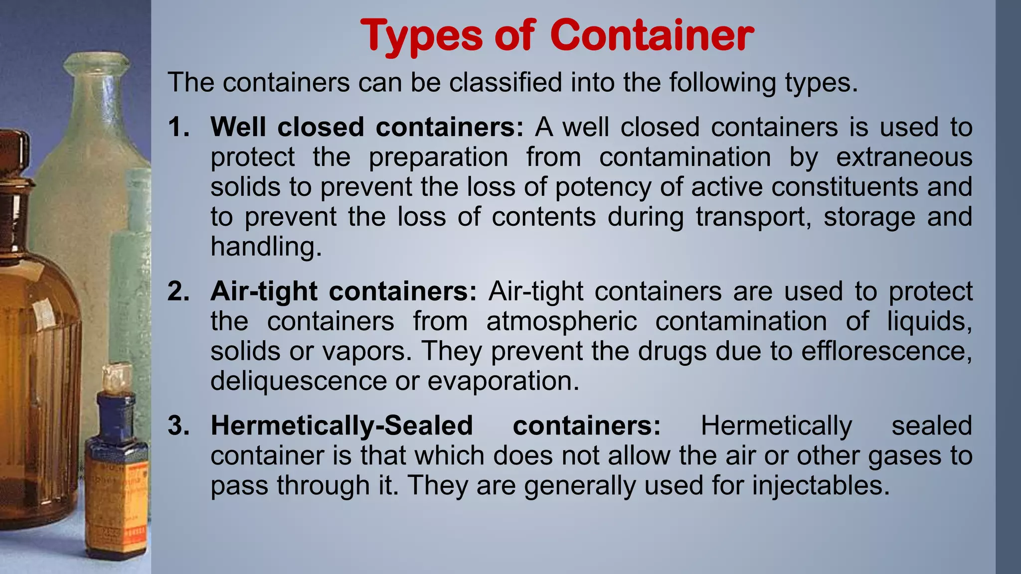 The containers can be classified into the following types.
1. Well closed containers: A well closed containers is used to
protect the preparation from contamination by extraneous
solids to prevent the loss of potency of active constituents and
to prevent the loss of contents during transport, storage and
handling.
2. Air-tight containers: Air-tight containers are used to protect
the containers from atmospheric contamination of liquids,
solids or vapors. They prevent the drugs due to efflorescence,
deliquescence or evaporation.
3. Hermetically-Sealed containers: Hermetically sealed
container is that which does not allow the air or other gases to
pass through it. They are generally used for injectables.
Types of Container
 