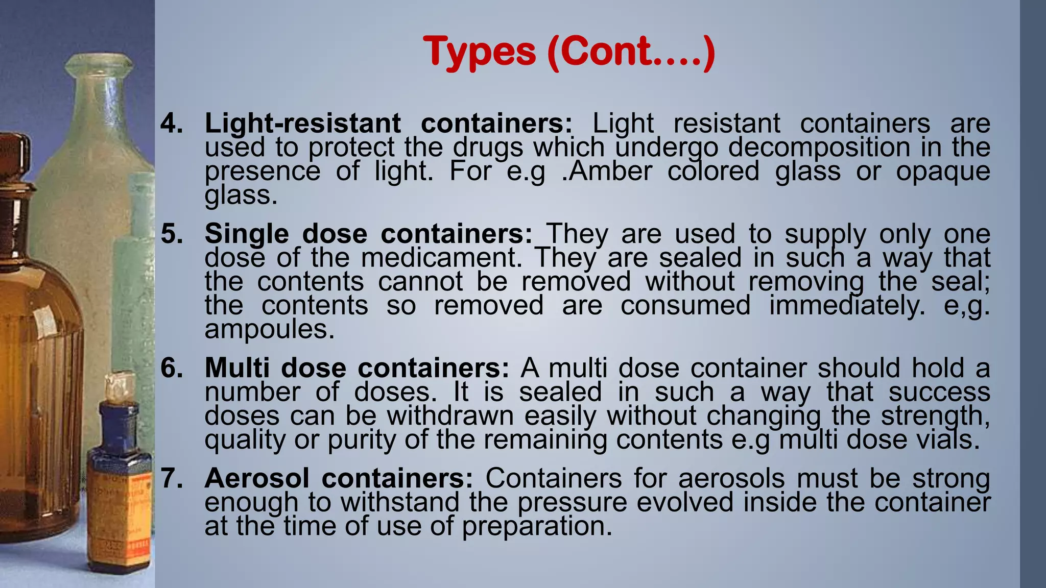 4. Light-resistant containers: Light resistant containers are
used to protect the drugs which undergo decomposition in the
presence of light. For e.g .Amber colored glass or opaque
glass.
5. Single dose containers: They are used to supply only one
dose of the medicament. They are sealed in such a way that
the contents cannot be removed without removing the seal;
the contents so removed are consumed immediately. e,g.
ampoules.
6. Multi dose containers: A multi dose container should hold a
number of doses. It is sealed in such a way that success
doses can be withdrawn easily without changing the strength,
quality or purity of the remaining contents e.g multi dose vials.
7. Aerosol containers: Containers for aerosols must be strong
enough to withstand the pressure evolved inside the container
at the time of use of preparation.
Types (Cont….)
 