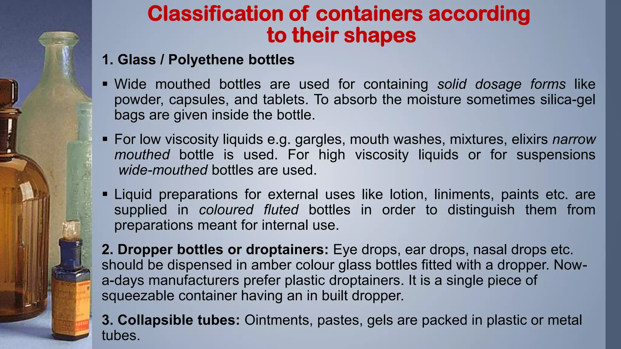 1. Glass / Polyethene bottles
 Wide mouthed bottles are used for containing solid dosage forms like
powder, capsules, and tablets. To absorb the moisture sometimes silica-gel
bags are given inside the bottle.
 For low viscosity liquids e.g. gargles, mouth washes, mixtures, elixirs narrow
mouthed bottle is used. For high viscosity liquids or for suspensions
wide-mouthed bottles are used.
 Liquid preparations for external uses like lotion, liniments, paints etc. are
supplied in coloured fluted bottles in order to distinguish them from
preparations meant for internal use.
2. Dropper bottles or droptainers: Eye drops, ear drops, nasal drops etc.
should be dispensed in amber colour glass bottles fitted with a dropper. Now-
a-days manufacturers prefer plastic droptainers. It is a single piece of
squeezable container having an in built dropper.
3. Collapsible tubes: Ointments, pastes, gels are packed in plastic or metal
tubes.
Classification of containers according
to their shapes
 