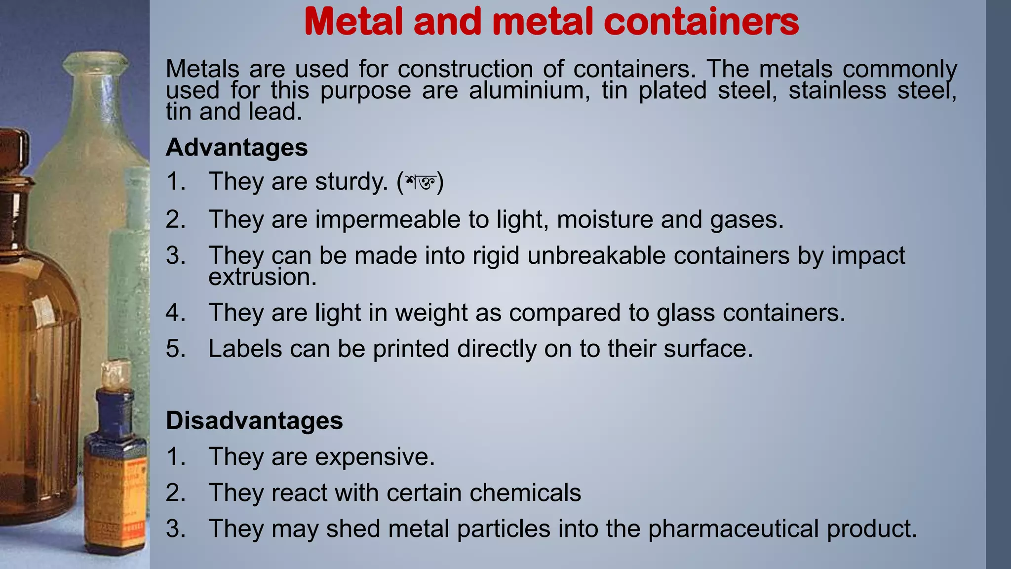 Metals are used for construction of containers. The metals commonly
used for this purpose are aluminium, tin plated steel, stainless steel,
tin and lead.
Advantages
1. They are sturdy. (শক্ত)
2. They are impermeable to light, moisture and gases.
3. They can be made into rigid unbreakable containers by impact
extrusion.
4. They are light in weight as compared to glass containers.
5. Labels can be printed directly on to their surface.
Disadvantages
1. They are expensive.
2. They react with certain chemicals
3. They may shed metal particles into the pharmaceutical product.
Metal and metal containers
 