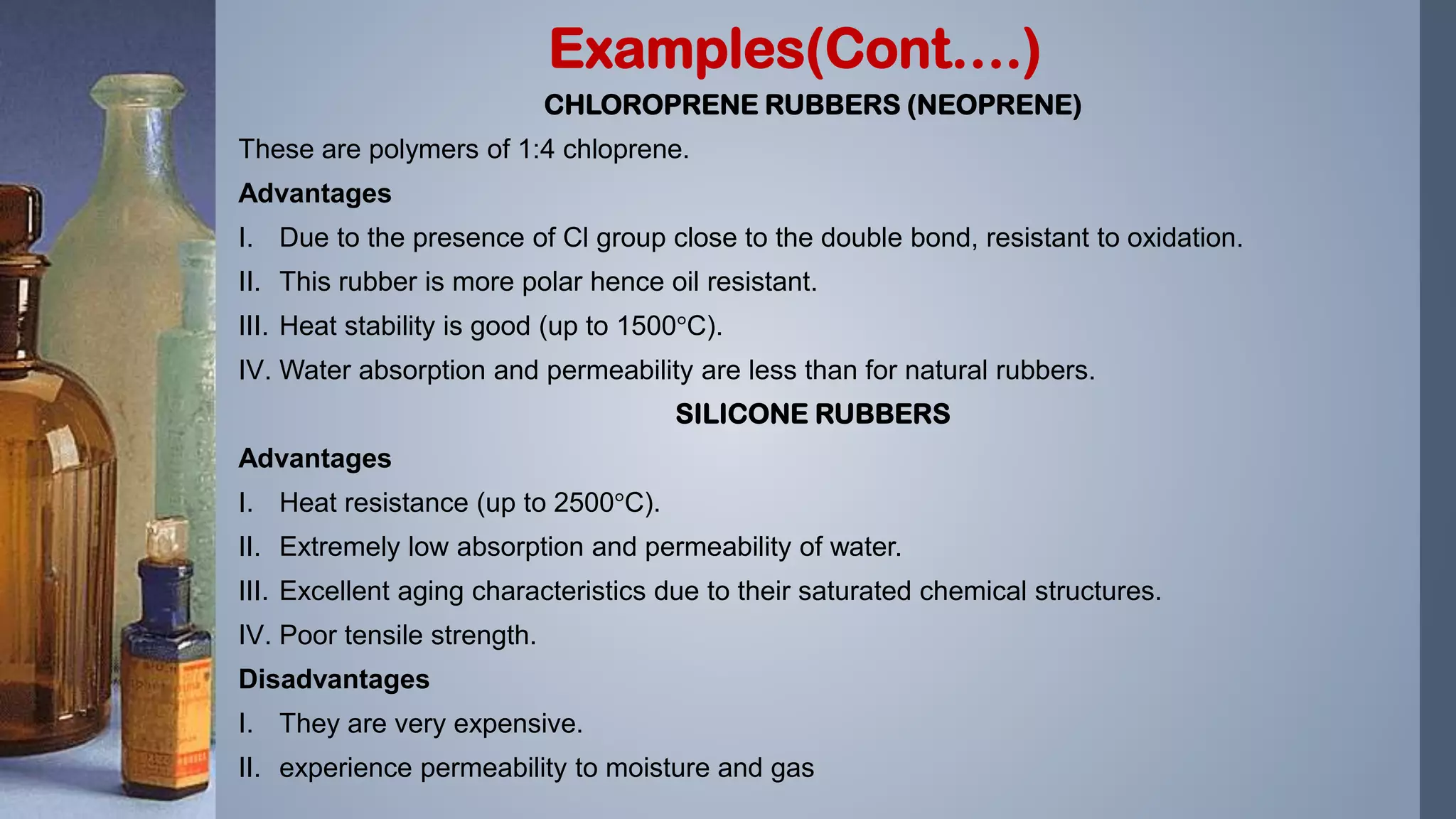 CHLOROPRENE RUBBERS (NEOPRENE)
These are polymers of 1:4 chloprene.
Advantages
I. Due to the presence of Cl group close to the double bond, resistant to oxidation.
II. This rubber is more polar hence oil resistant.
III. Heat stability is good (up to 1500°C).
IV. Water absorption and permeability are less than for natural rubbers.
SILICONE RUBBERS
Advantages
I. Heat resistance (up to 2500°C).
II. Extremely low absorption and permeability of water.
III. Excellent aging characteristics due to their saturated chemical structures.
IV. Poor tensile strength.
Disadvantages
I. They are very expensive.
II. experience permeability to moisture and gas
Examples(Cont….)
 