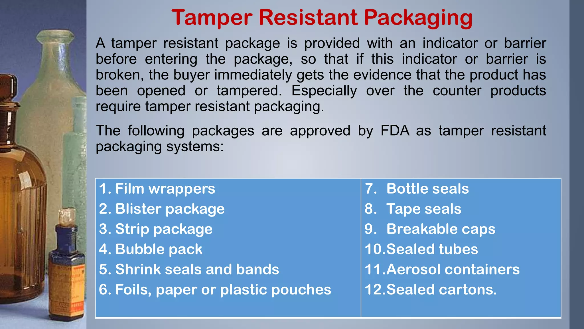 A tamper resistant package is provided with an indicator or barrier
before entering the package, so that if this indicator or barrier is
broken, the buyer immediately gets the evidence that the product has
been opened or tampered. Especially over the counter products
require tamper resistant packaging.
The following packages are approved by FDA as tamper resistant
packaging systems:
Tamper Resistant Packaging
1. Film wrappers
2. Blister package
3. Strip package
4. Bubble pack
5. Shrink seals and bands
6. Foils, paper or plastic pouches
7. Bottle seals
8. Tape seals
9. Breakable caps
10.Sealed tubes
11.Aerosol containers
12.Sealed cartons.
 