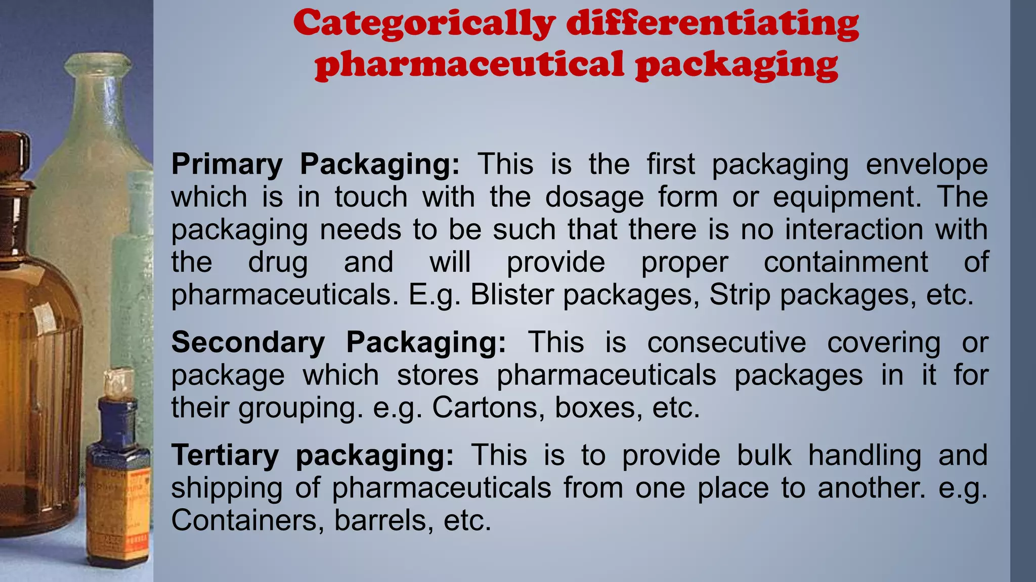 Primary Packaging: This is the first packaging envelope
which is in touch with the dosage form or equipment. The
packaging needs to be such that there is no interaction with
the drug and will provide proper containment of
pharmaceuticals. E.g. Blister packages, Strip packages, etc.
Secondary Packaging: This is consecutive covering or
package which stores pharmaceuticals packages in it for
their grouping. e.g. Cartons, boxes, etc.
Tertiary packaging: This is to provide bulk handling and
shipping of pharmaceuticals from one place to another. e.g.
Containers, barrels, etc.
Categorically differentiating
pharmaceutical packaging
 