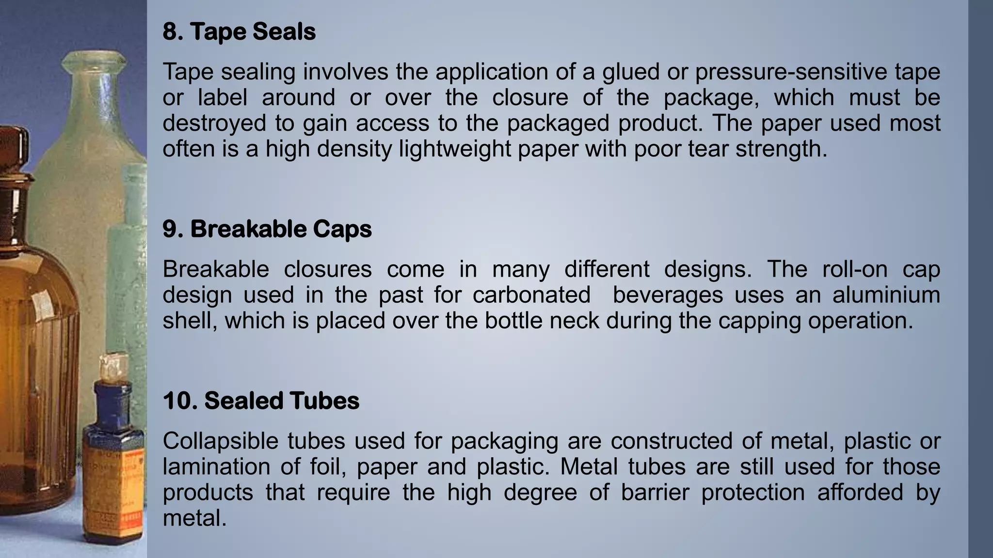 8. Tape Seals
Tape sealing involves the application of a glued or pressure-sensitive tape
or label around or over the closure of the package, which must be
destroyed to gain access to the packaged product. The paper used most
often is a high density lightweight paper with poor tear strength.
9. Breakable Caps
Breakable closures come in many different designs. The roll-on cap
design used in the past for carbonated beverages uses an aluminium
shell, which is placed over the bottle neck during the capping operation.
10. Sealed Tubes
Collapsible tubes used for packaging are constructed of metal, plastic or
lamination of foil, paper and plastic. Metal tubes are still used for those
products that require the high degree of barrier protection afforded by
metal.
 