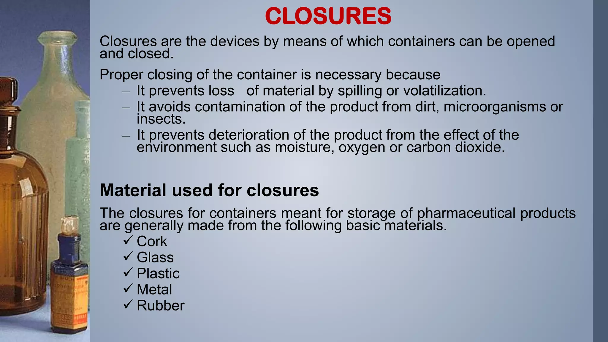 Closures are the devices by means of which containers can be opened
and closed.
Proper closing of the container is necessary because
– It prevents loss of material by spilling or volatilization.
– It avoids contamination of the product from dirt, microorganisms or
insects.
– It prevents deterioration of the product from the effect of the
environment such as moisture, oxygen or carbon dioxide.
Material used for closures
The closures for containers meant for storage of pharmaceutical products
are generally made from the following basic materials.
 Cork
 Glass
 Plastic
 Metal
 Rubber
CLOSURES
 