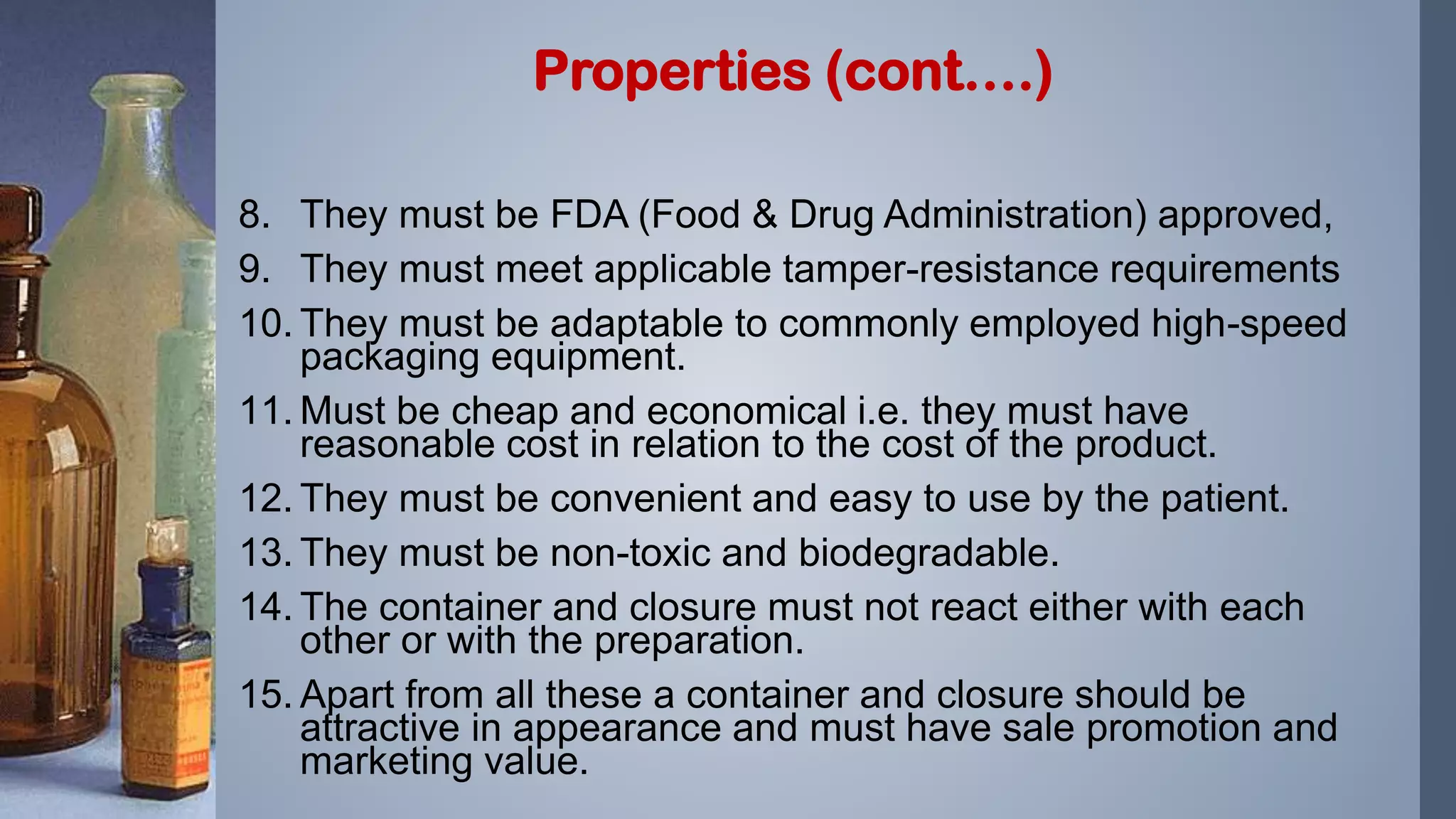 8. They must be FDA (Food & Drug Administration) approved,
9. They must meet applicable tamper-resistance requirements
10. They must be adaptable to commonly employed high-speed
packaging equipment.
11. Must be cheap and economical i.e. they must have
reasonable cost in relation to the cost of the product.
12. They must be convenient and easy to use by the patient.
13. They must be non-toxic and biodegradable.
14. The container and closure must not react either with each
other or with the preparation.
15. Apart from all these a container and closure should be
attractive in appearance and must have sale promotion and
marketing value.
Properties (cont….)
 