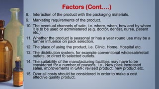 8. Interaction of the product with the packaging materials.
9. Marketing requirements of the product.
10. The eventual channels of sale, i.e. where, when, how and by whom
it is to be used or administered (e.g. doctor, dentist, nurse, patient
etc.)
11. Whether the product is seasonal or has a year round use may be a
further influence on pack selection.
12. The place of using the product, i.e. Clinic, Home, Hospital etc.
13. The distribution system, for example conventional wholesale/retail
outlets, or direct to selected outlets.
14. The suitability of the manufacturing facilities may have to be
considered for a number of reasons, i.e . New pack increased
sales, improvements in GMP, revised product, new product etc.
15. Over all costs should be considered in order to make a cost
effective quality product.
Factors (Cont….)
 
