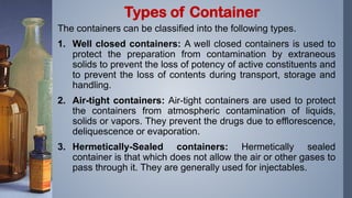 The containers can be classified into the following types.
1. Well closed containers: A well closed containers is used to
protect the preparation from contamination by extraneous
solids to prevent the loss of potency of active constituents and
to prevent the loss of contents during transport, storage and
handling.
2. Air-tight containers: Air-tight containers are used to protect
the containers from atmospheric contamination of liquids,
solids or vapors. They prevent the drugs due to efflorescence,
deliquescence or evaporation.
3. Hermetically-Sealed containers: Hermetically sealed
container is that which does not allow the air or other gases to
pass through it. They are generally used for injectables.
Types of Container
 