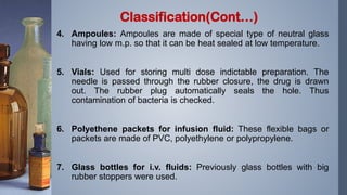 4. Ampoules: Ampoules are made of special type of neutral glass
having low m.p. so that it can be heat sealed at low temperature.
5. Vials: Used for storing multi dose indictable preparation. The
needle is passed through the rubber closure, the drug is drawn
out. The rubber plug automatically seals the hole. Thus
contamination of bacteria is checked.
6. Polyethene packets for infusion fluid: These flexible bags or
packets are made of PVC, polyethylene or polypropylene.
7. Glass bottles for i.v. fluids: Previously glass bottles with big
rubber stoppers were used.
Classification(Cont…)
 