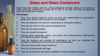 Glass has been widely used as a drug packaging material. Glass is composed of
sand, soda ash, limestone, & cullet. Si, Al, Na, K, Ca, Mg, Zn & Ba are generally
used into preparation of glass.
Advantages
1. They have good protection power as they are impermeable to atmospheric
gases and moisture with a proper closure system.
2. They are relatively non-reactive (depending on the grade chosen).
3. They can be used on high speed packaging lines.
4. They can be easily labeled.
5. They are usually transparent.
6. Colored glass especially amber, can protect the photosensitive medicaments
from light during their storage.
7. They are hygienic and suitable for sterilization; as they can withstand the
variation in temperature and pressure during sterilization.
8. They are neutral after proper treatment.
9. They do not deteriorate with age.
10. They are economical and easily available in various shapes and sizes.
Glass and Glass Containers
 