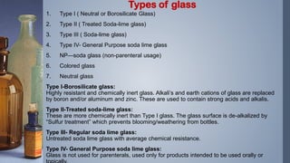1. Type I ( Neutral or Borosilicate Glass)
2. Type II ( Treated Soda-lime glass)
3. Type III ( Soda-lime glass)
4. Type IV- General Purpose soda lime glass
5. NP—soda glass (non-parenteral usage)
6. Colored glass
7. Neutral glass
Type I-Borosilicate glass:
Highly resistant and chemically inert glass. Alkali’s and earth cations of glass are replaced
by boron and/or aluminum and zinc. These are used to contain strong acids and alkalis.
Type II-Treated soda-lime glass:
These are more chemically inert than Type I glass. The glass surface is de-alkalized by
“Sulfur treatment” which prevents blooming/weathering from bottles.
Type III- Regular soda lime glass:
Untreated soda lime glass with average chemical resistance.
Type IV- General Purpose soda lime glass:
Glass is not used for parenterals, used only for products intended to be used orally or
Types of glass
 